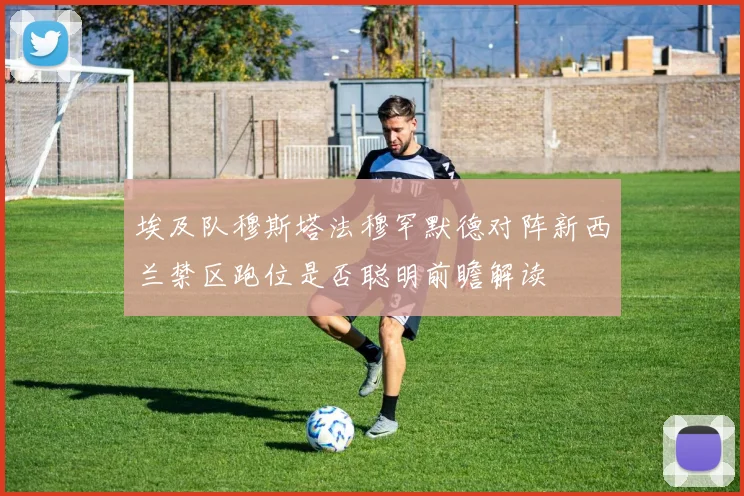 埃及队穆斯塔法穆罕默德对阵新西兰禁区跑位是否聪明前瞻解读