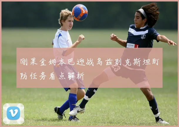 刚果金姆本巴迎战乌兹别克斯坦盯防任务看点解析