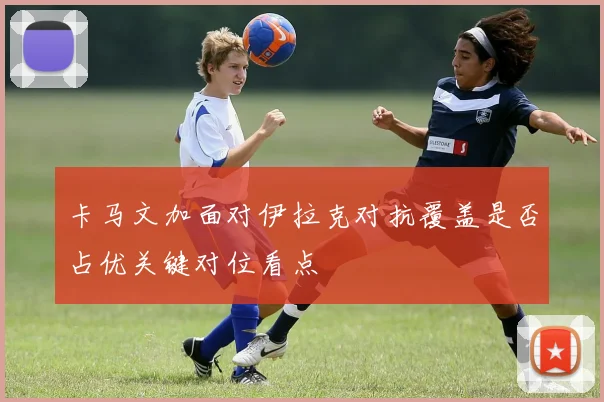 卡马文加面对伊拉克对抗覆盖是否占优关键对位看点
