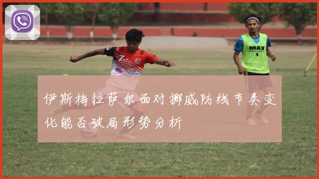 伊斯梅拉萨尔面对挪威防线节奏变化能否破局形势分析