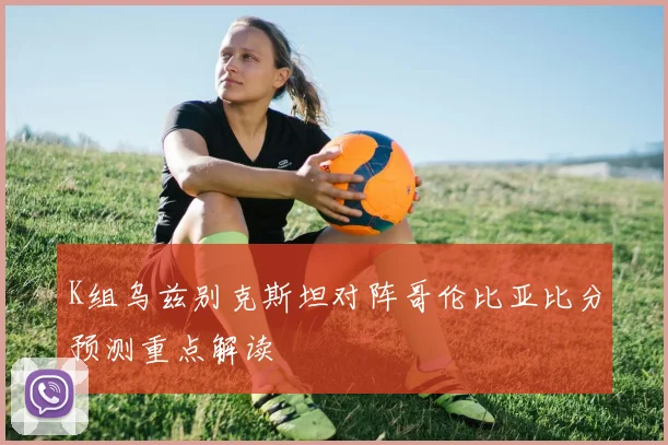 K组乌兹别克斯坦对阵哥伦比亚比分预测重点解读