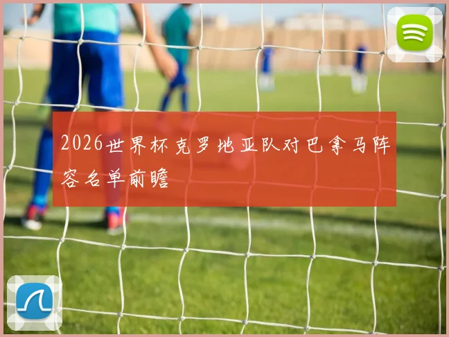 2026世界杯克罗地亚队对巴拿马阵容名单前瞻