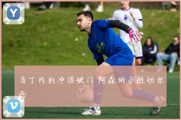 马丁内利冲顶破门 阿森纳小胜切尔西