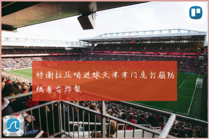 特谢拉压哨进球天津津门虎打崩防线看台炸裂