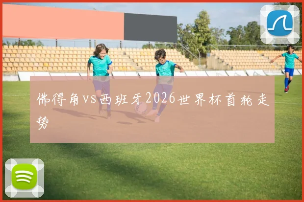 佛得角vs西班牙2026世界杯首轮走势