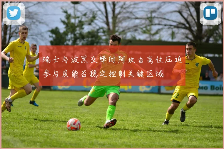 瑞士与波黑交锋时阿坎吉高位压迫参与度能否稳定控制关键区域