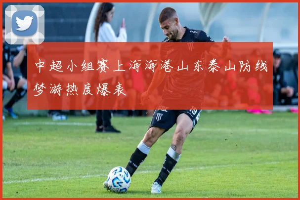 中超小组赛上海海港山东泰山防线梦游热度爆表