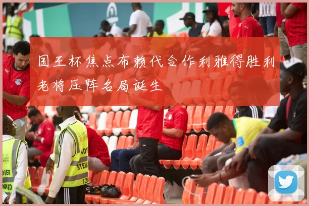 国王杯焦点布赖代合作利雅得胜利老将压阵名局诞生