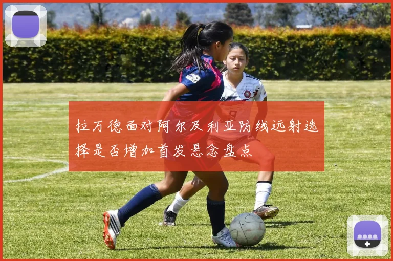 拉万德面对阿尔及利亚防线远射选择是否增加首发悬念盘点