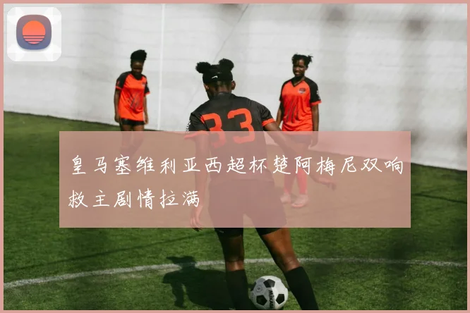 皇马塞维利亚西超杯楚阿梅尼双响救主剧情拉满